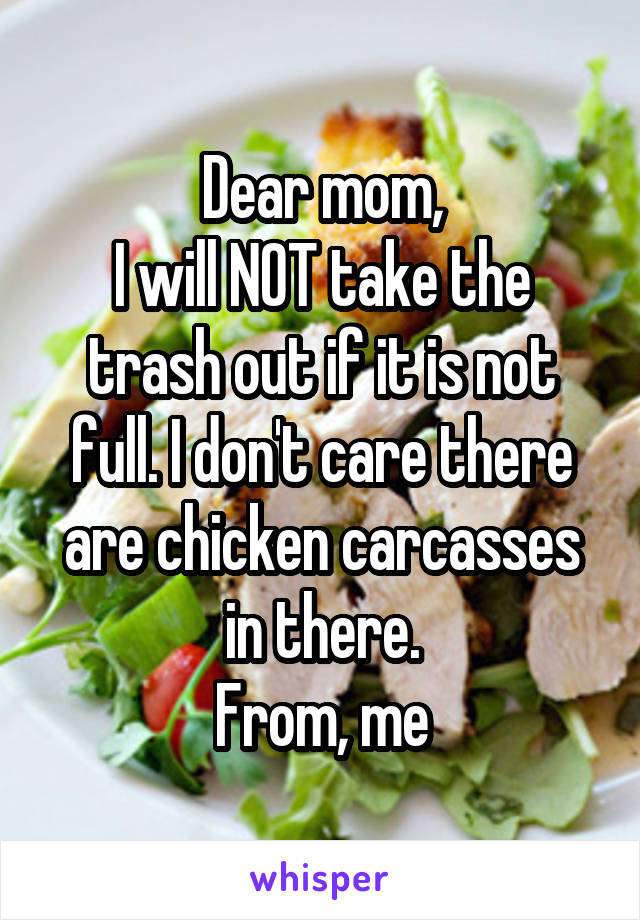 Dear mom,
I will NOT take the trash out if it is not full. I don't care there are chicken carcasses in there.
From, me