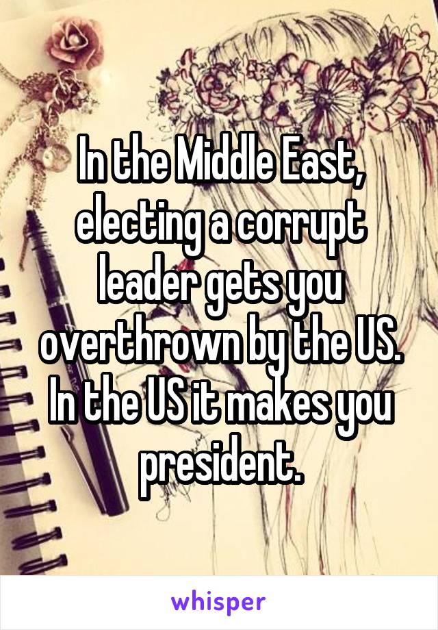 In the Middle East, electing a corrupt leader gets you overthrown by the US. In the US it makes you president.