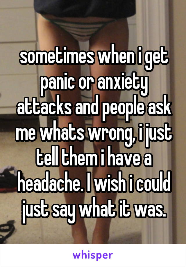 sometimes when i get panic or anxiety attacks and people ask me whats wrong, i just tell them i have a headache. I wish i could just say what it was.