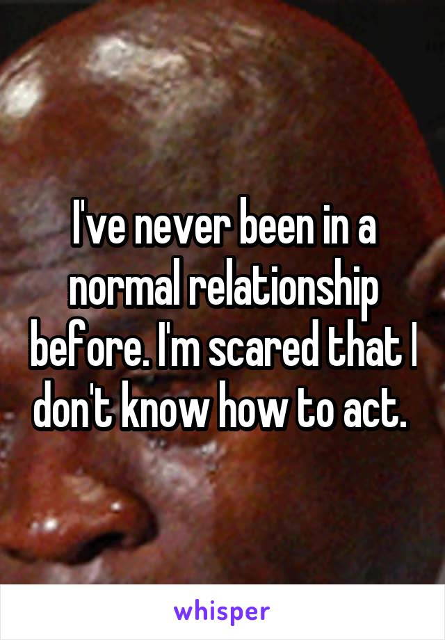 I've never been in a normal relationship before. I'm scared that I don't know how to act. 