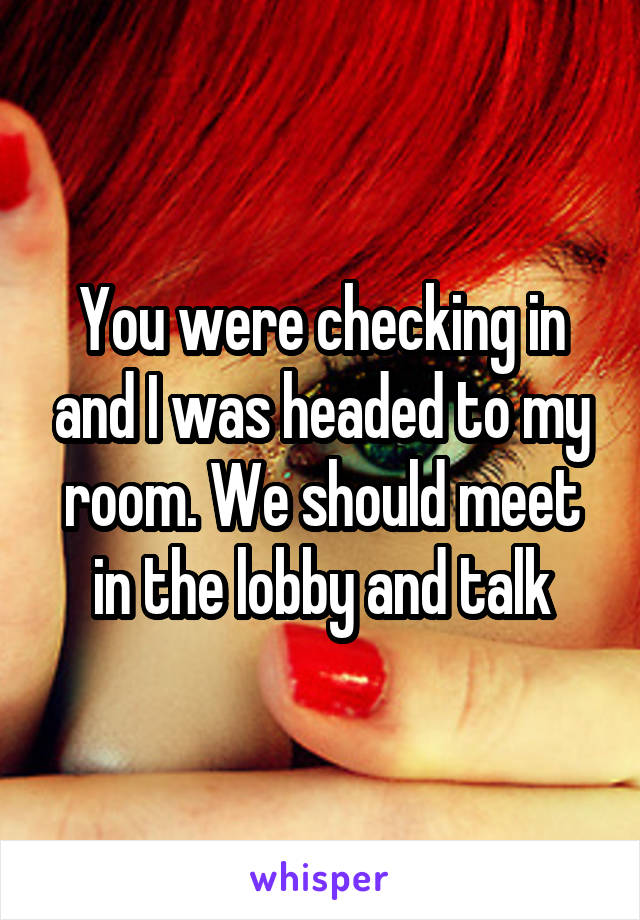 You were checking in and I was headed to my room. We should meet in the lobby and talk