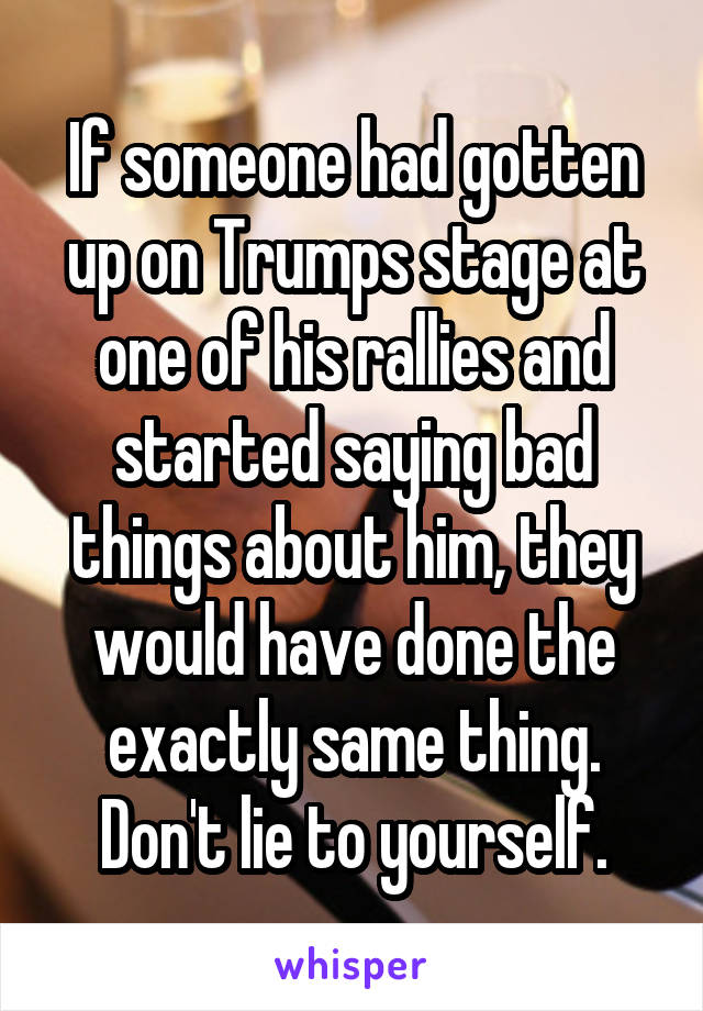 If someone had gotten up on Trumps stage at one of his rallies and started saying bad things about him, they would have done the exactly same thing. Don't lie to yourself.