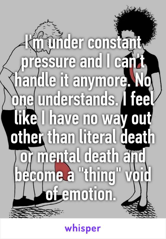 I'm under constant pressure and I can't handle it anymore. No one understands. I feel like I have no way out other than literal death or mental death and become a "thing" void of emotion. 