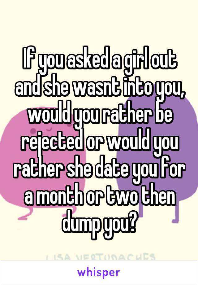 If you asked a girl out and she wasnt into you, would you rather be rejected or would you rather she date you for a month or two then dump you?