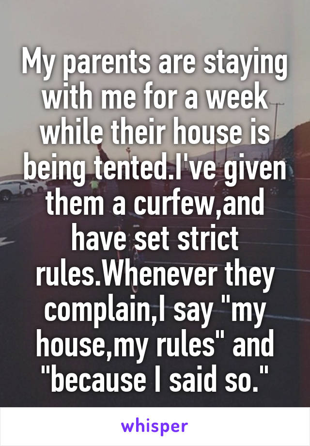 My parents are staying with me for a week while their house is being tented.I've given them a curfew,and have set strict rules.Whenever they complain,I say "my house,my rules" and "because I said so."