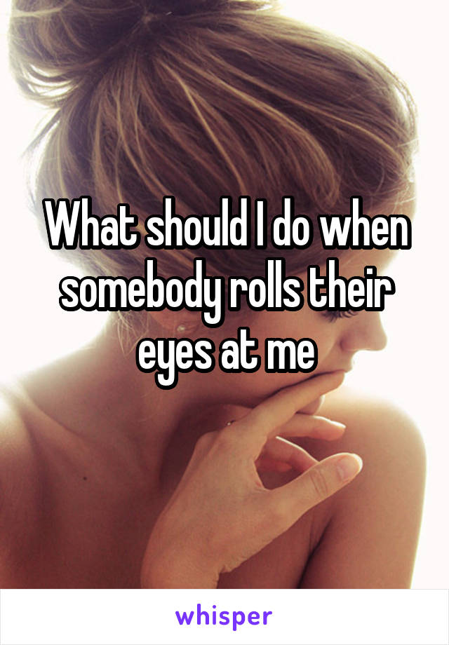 What should I do when somebody rolls their eyes at me
