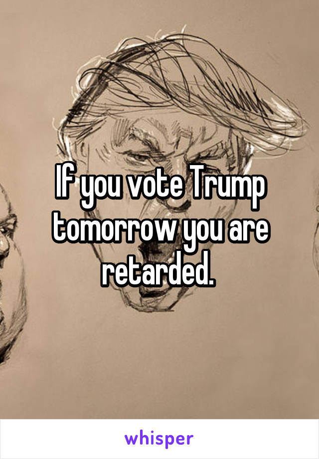 If you vote Trump tomorrow you are retarded. 