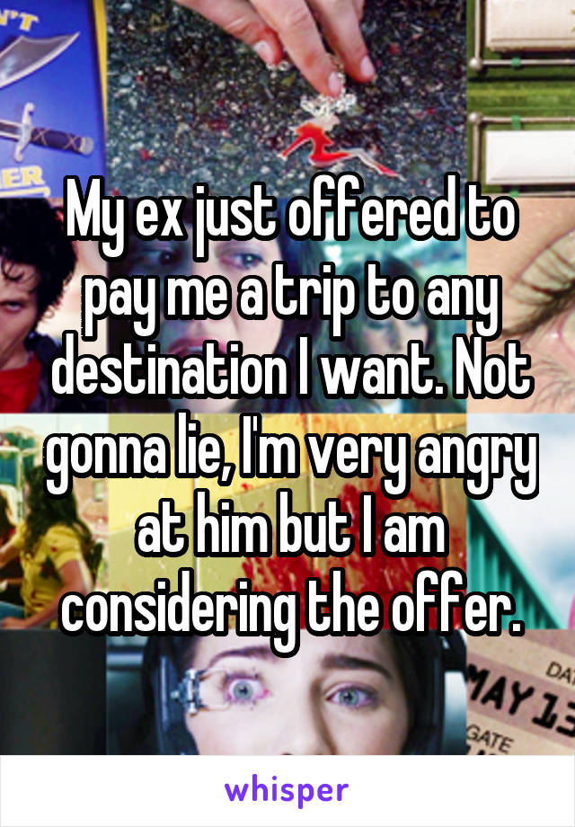 My ex just offered to pay me a trip to any destination I want. Not gonna lie, I'm very angry at him but I am considering the offer.