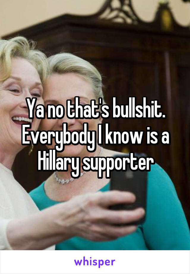 Ya no that's bullshit. Everybody I know is a Hillary supporter