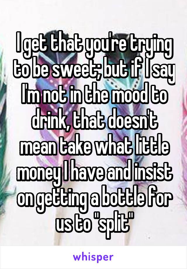 I get that you're trying to be sweet; but if I say I'm not in the mood to drink, that doesn't mean take what little money I have and insist on getting a bottle for us to "split"