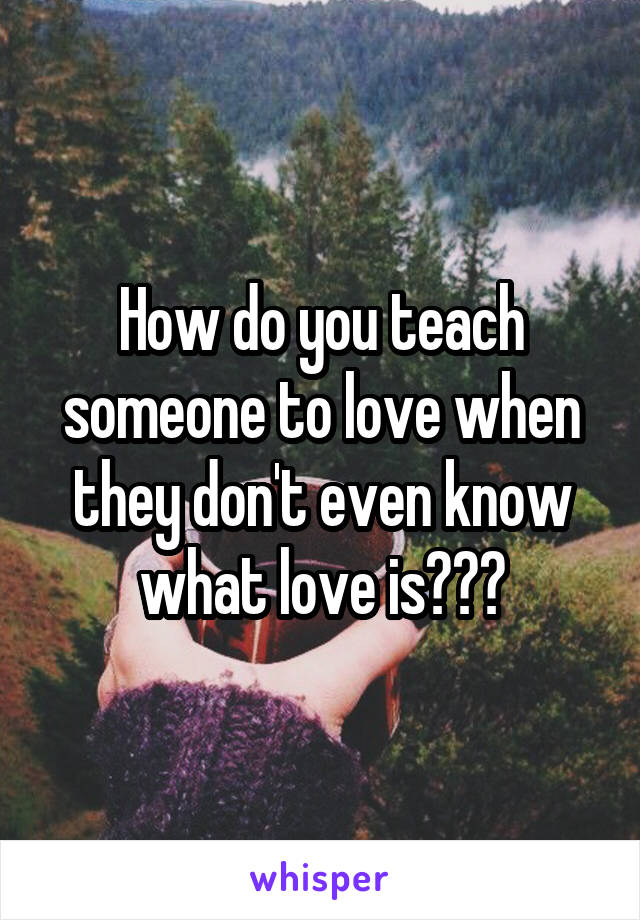 How do you teach someone to love when they don't even know what love is???