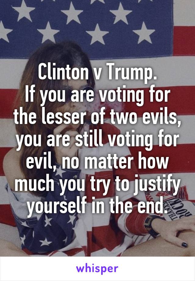 Clinton v Trump.
If you are voting for the lesser of two evils, you are still voting for evil, no matter how much you try to justify yourself in the end.