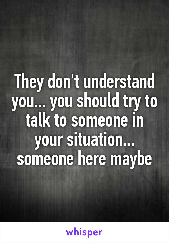 They don't understand you... you should try to talk to someone in your situation... someone here maybe