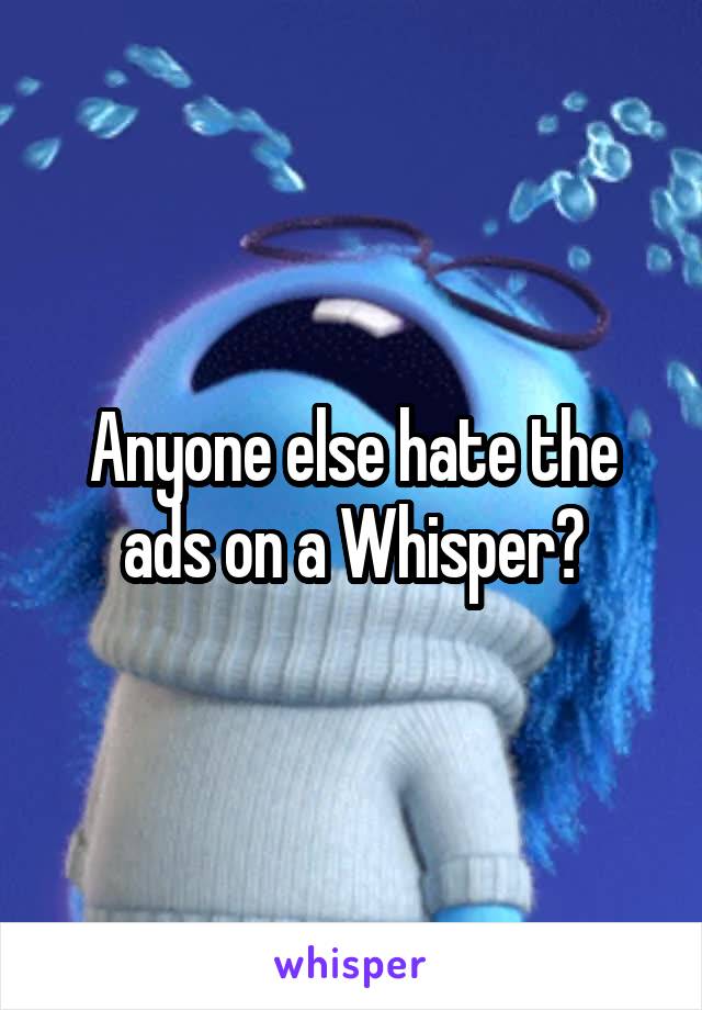 Anyone else hate the ads on a Whisper?