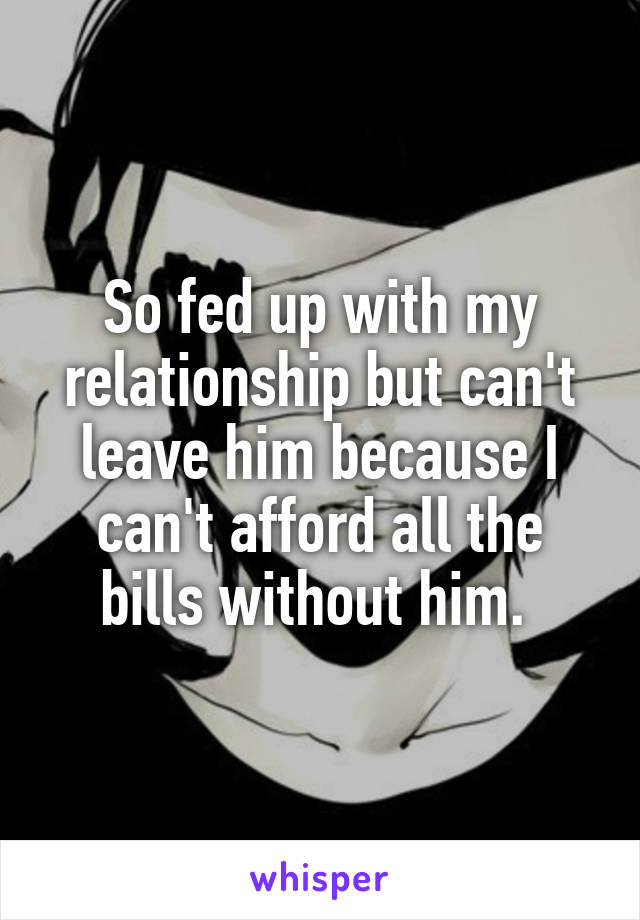 So fed up with my relationship but can't leave him because I can't afford all the bills without him. 