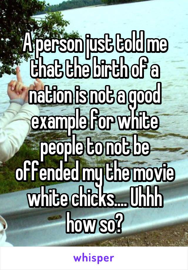 A person just told me that the birth of a nation is not a good example for white people to not be offended my the movie white chicks.... Uhhh how so?