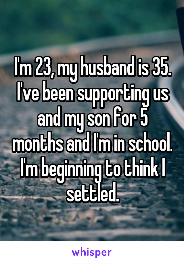 I'm 23, my husband is 35. I've been supporting us and my son for 5 months and I'm in school. I'm beginning to think I settled.