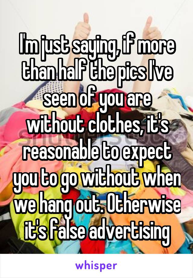 I'm just saying, if more than half the pics I've seen of you are without clothes, it's reasonable to expect you to go without when we hang out. Otherwise it's false advertising