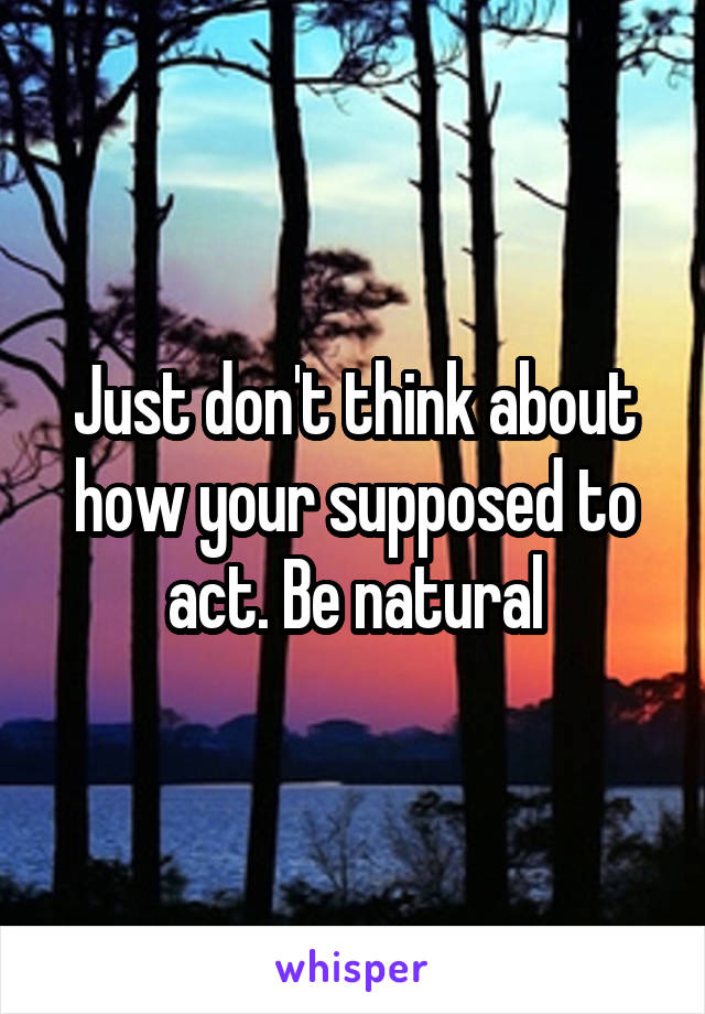 Just don't think about how your supposed to act. Be natural