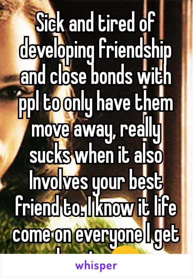 Sick and tired of developing friendship and close bonds with ppl to only have them move away, really sucks when it also
Involves your best friend to. I know it life come on everyone I get close to 😩