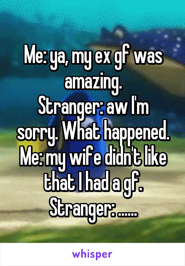 Me: ya, my ex gf was amazing.
Stranger: aw I'm sorry. What happened.
Me: my wife didn't like that I had a gf.
Stranger: ......