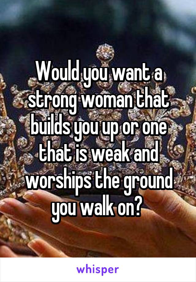 Would you want a strong woman that builds you up or one that is weak and worships the ground you walk on? 