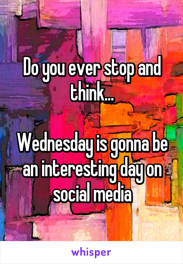 Do you ever stop and think...

Wednesday is gonna be an interesting day on social media