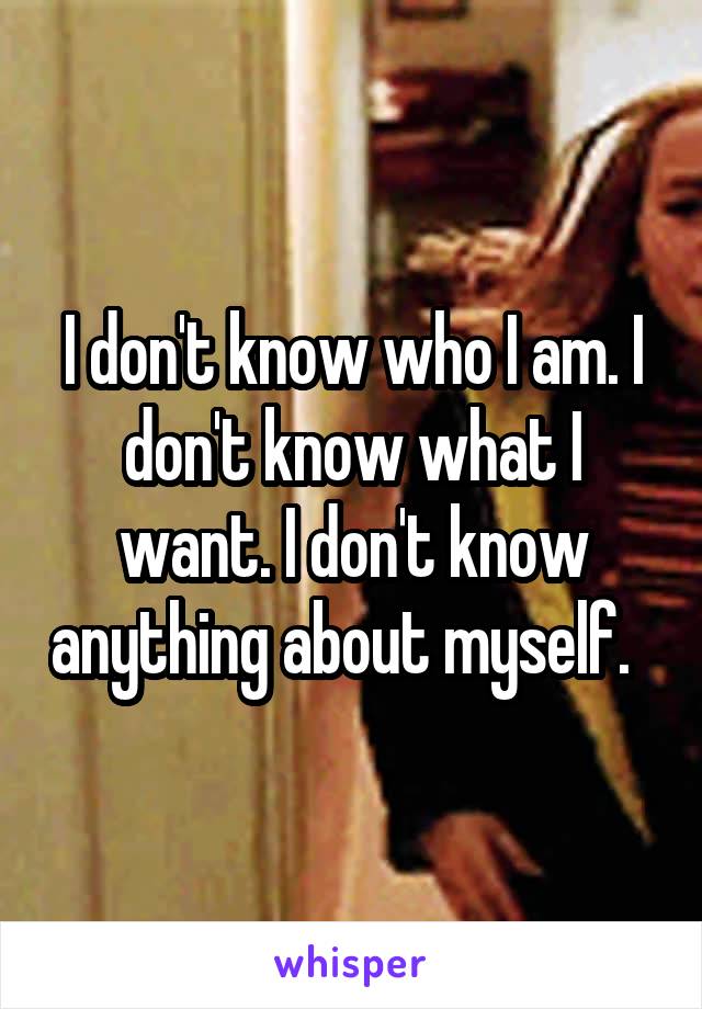 I don't know who I am. I don't know what I want. I don't know anything about myself.  