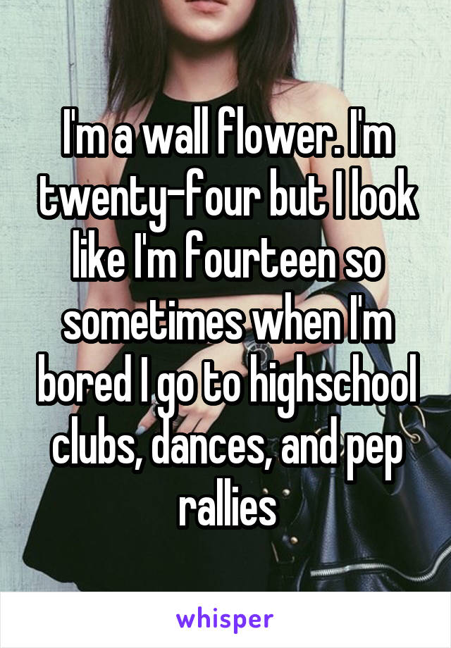 I'm a wall flower. I'm twenty-four but I look like I'm fourteen so sometimes when I'm bored I go to highschool clubs, dances, and pep rallies