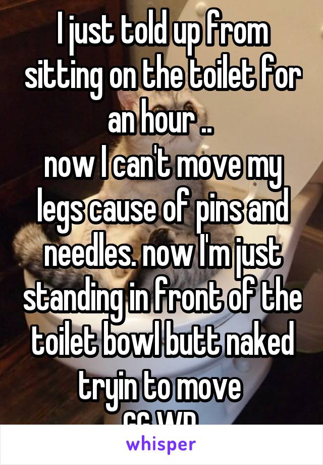 I just told up from sitting on the toilet for an hour .. 
now I can't move my legs cause of pins and needles. now I'm just standing in front of the toilet bowl butt naked tryin to move 
GG WP 