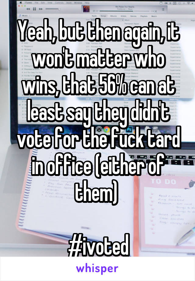 Yeah, but then again, it won't matter who wins, that 56% can at least say they didn't vote for the fuck tard in office (either of them) 

#ivoted