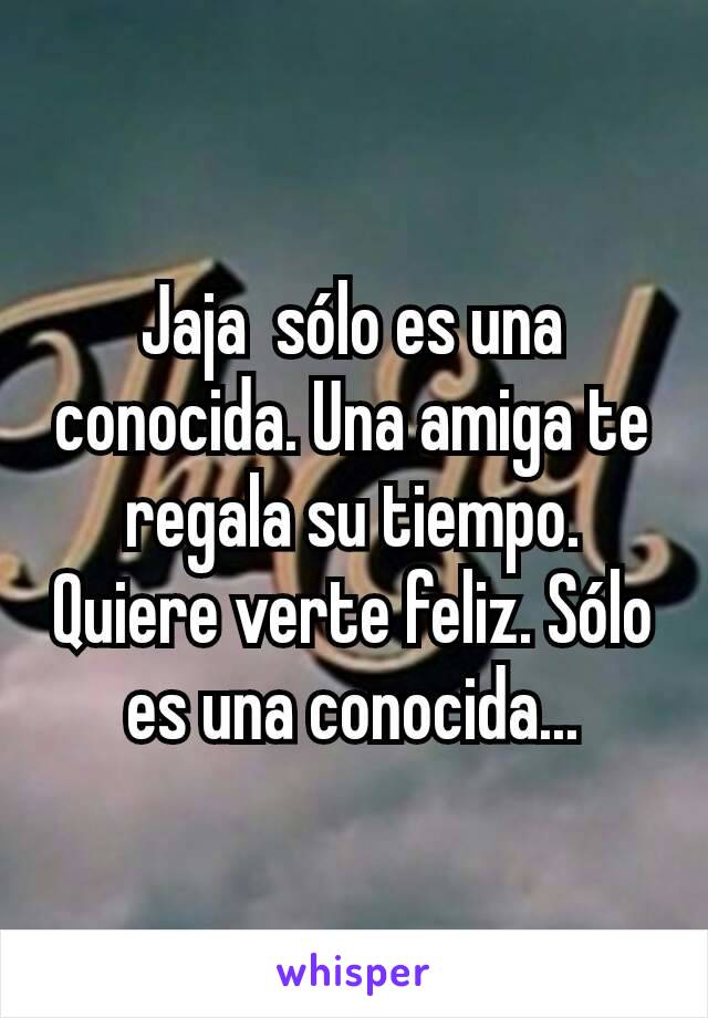 Jaja  sólo es una conocida. Una amiga te regala su tiempo. Quiere verte feliz. Sólo es una conocida...