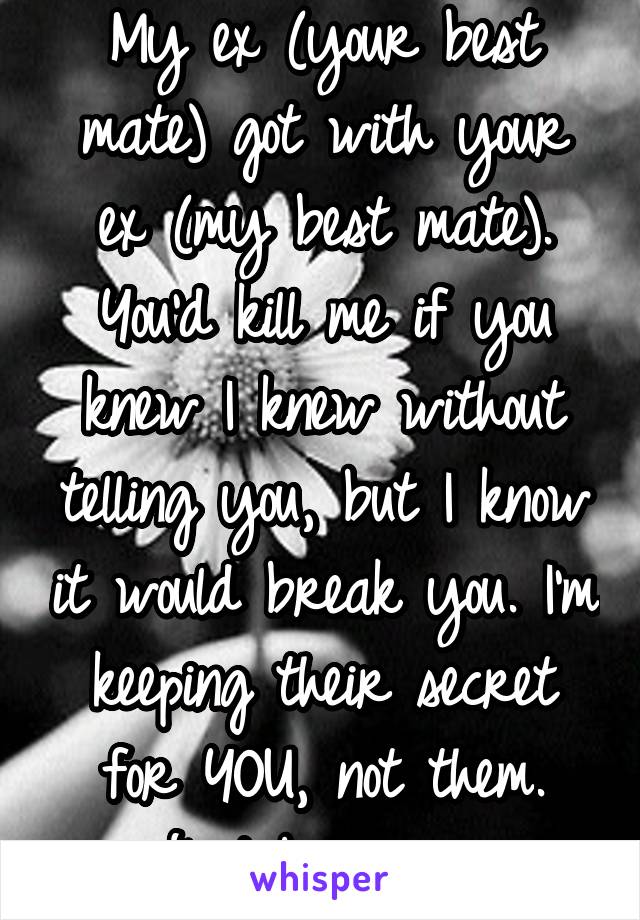 My ex (your best mate) got with your ex (my best mate).
You'd kill me if you knew I knew without telling you, but I know it would break you. I'm keeping their secret for YOU, not them. Just believe me