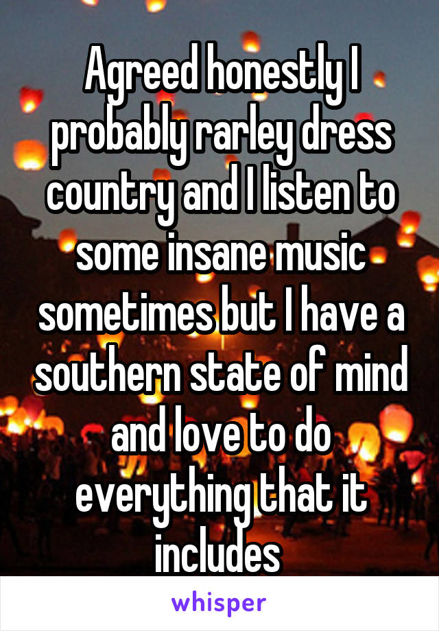 Agreed honestly I probably rarley dress country and I listen to some insane music sometimes but I have a southern state of mind and love to do everything that it includes 