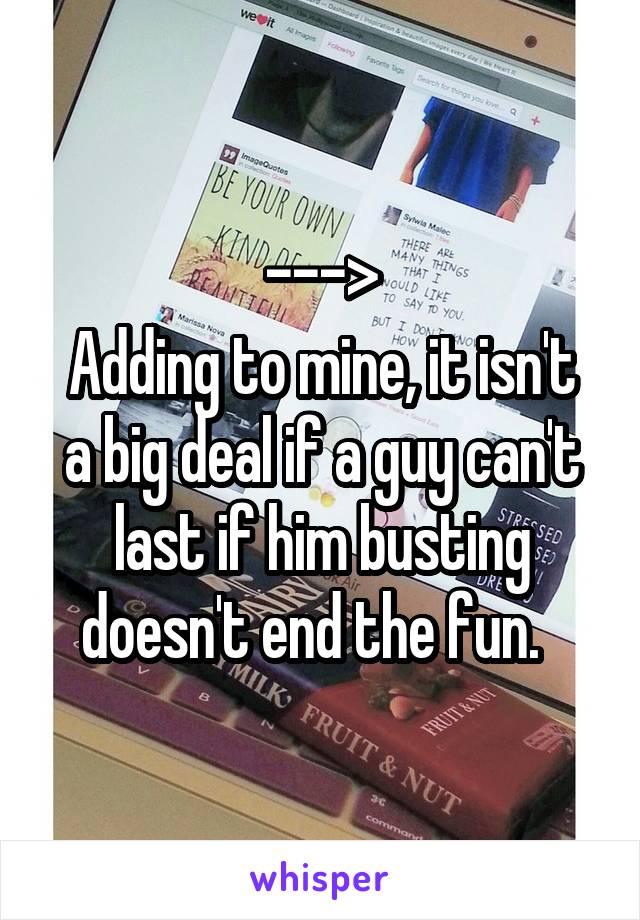 --->
Adding to mine, it isn't a big deal if a guy can't last if him busting doesn't end the fun.  