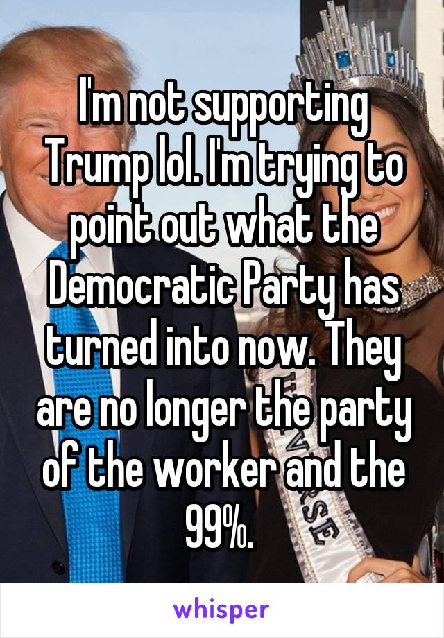 I'm not supporting Trump lol. I'm trying to point out what the Democratic Party has turned into now. They are no longer the party of the worker and the 99%. 