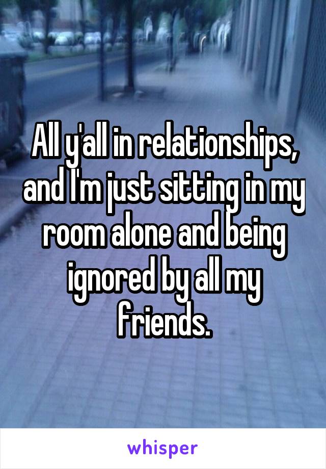 All y'all in relationships, and I'm just sitting in my room alone and being ignored by all my friends.