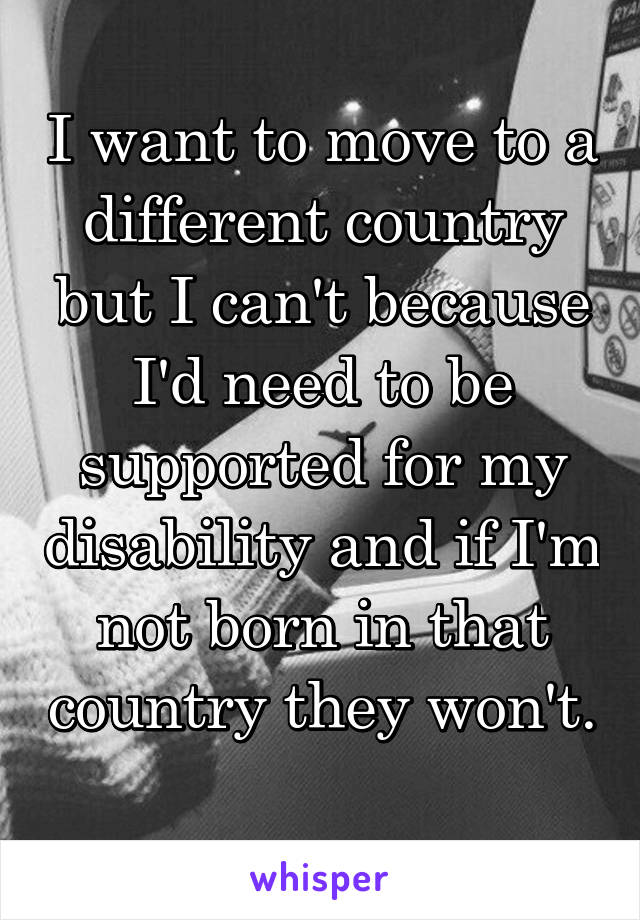 I want to move to a different country but I can't because I'd need to be supported for my disability and if I'm not born in that country they won't. 