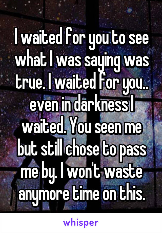 I waited for you to see what I was saying was true. I waited for you.. even in darkness I waited. You seen me but still chose to pass me by. I won't waste anymore time on this.