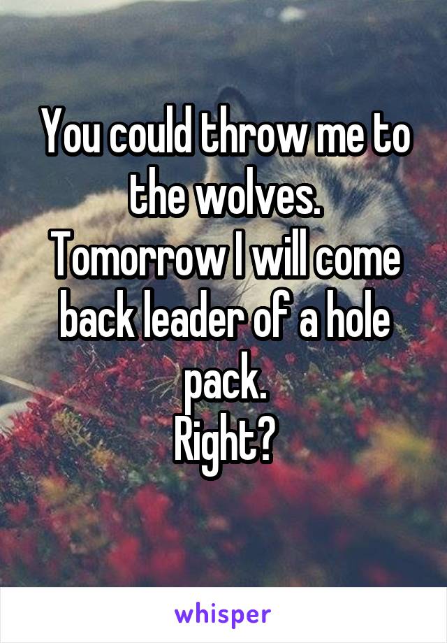 You could throw me to the wolves.
Tomorrow I will come back leader of a hole pack.
Right?
