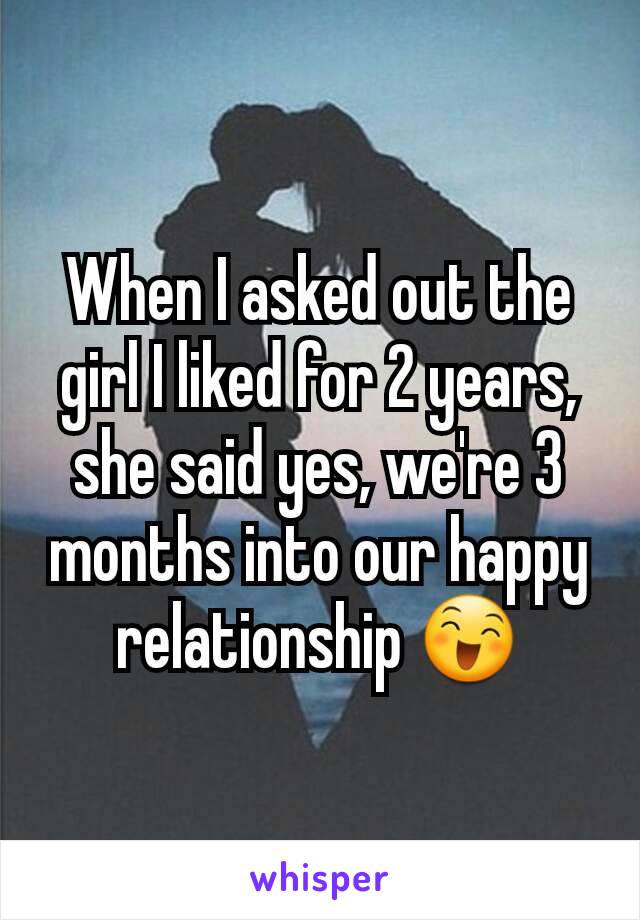 When I asked out the girl I liked for 2 years,
she said yes, we're 3 months into our happy relationship 😄