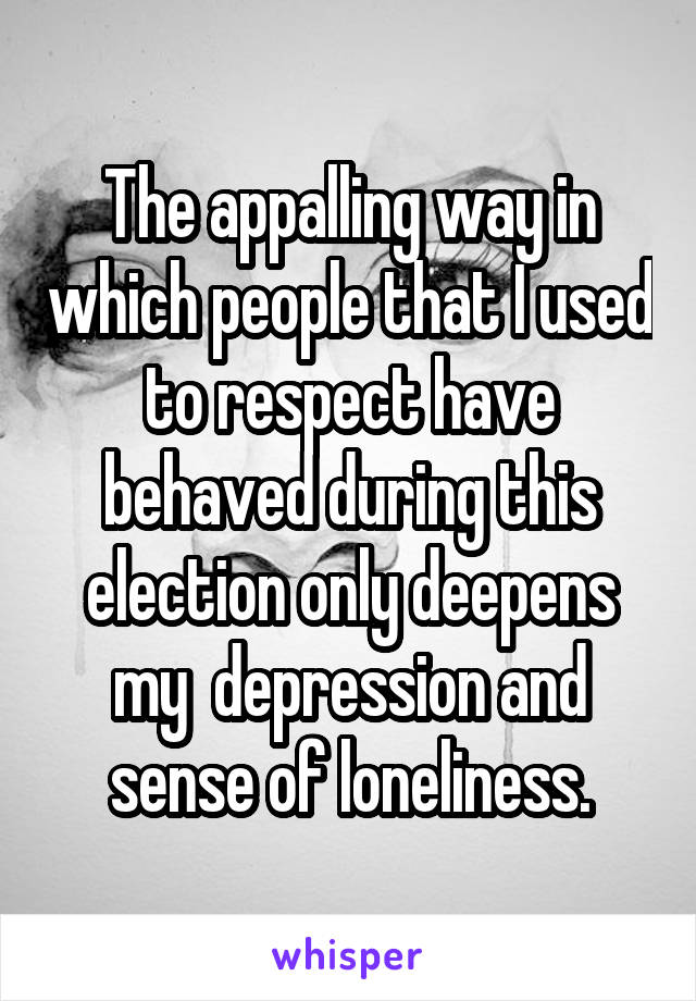 The appalling way in which people that I used to respect have behaved during this election only deepens my  depression and sense of loneliness.