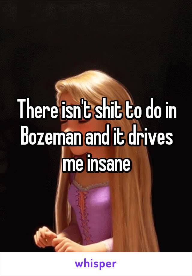 There isn't shit to do in Bozeman and it drives me insane