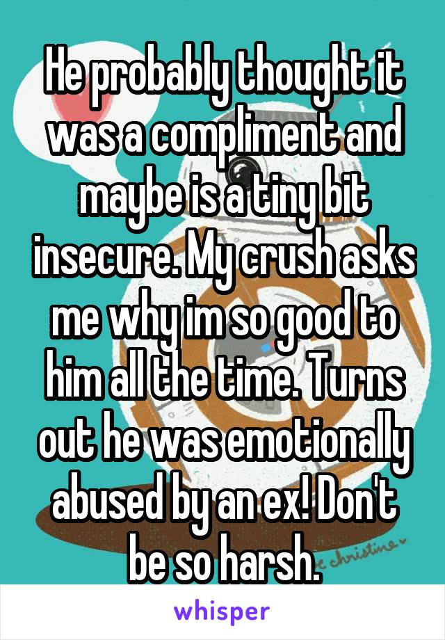 He probably thought it was a compliment and maybe is a tiny bit insecure. My crush asks me why im so good to him all the time. Turns out he was emotionally abused by an ex! Don't be so harsh.