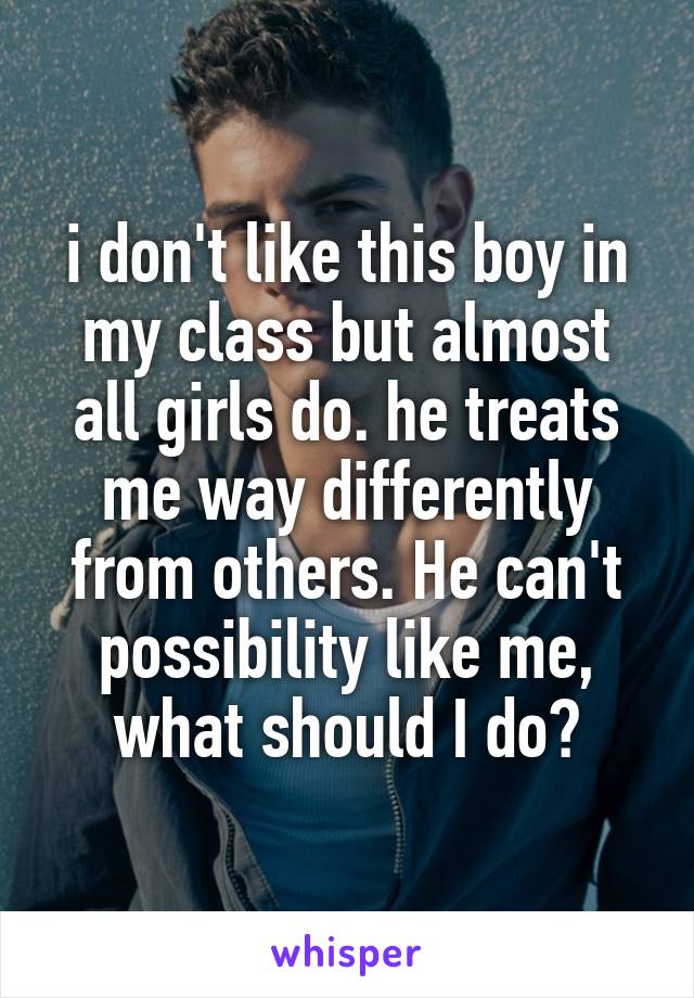 i don't like this boy in my class but almost all girls do. he treats me way differently from others. He can't possibility like me, what should I do?