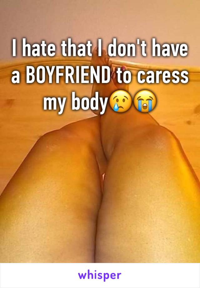 I hate that I don't have a BOYFRIEND to caress my body😢😭