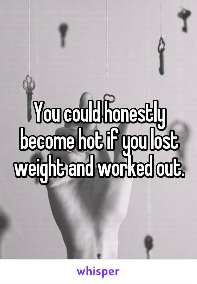 You could honestly become hot if you lost weight and worked out.