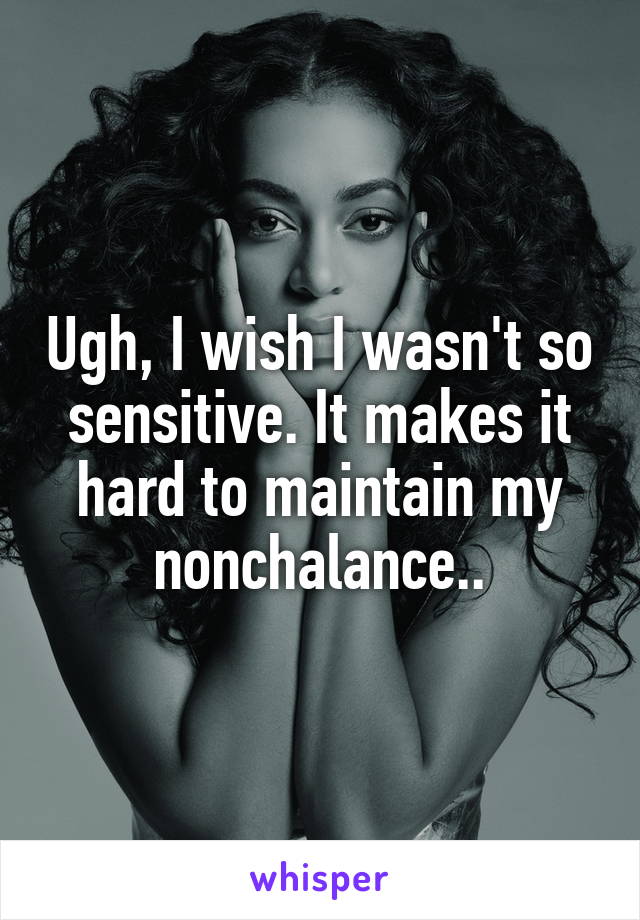 Ugh, I wish I wasn't so sensitive. It makes it hard to maintain my nonchalance..