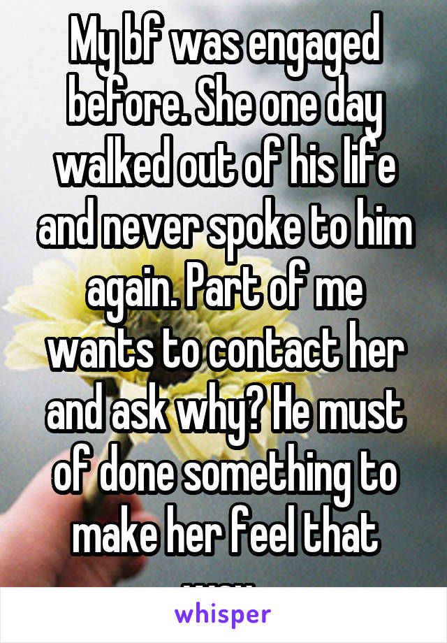 My bf was engaged before. She one day walked out of his life and never spoke to him again. Part of me wants to contact her and ask why? He must of done something to make her feel that way. 