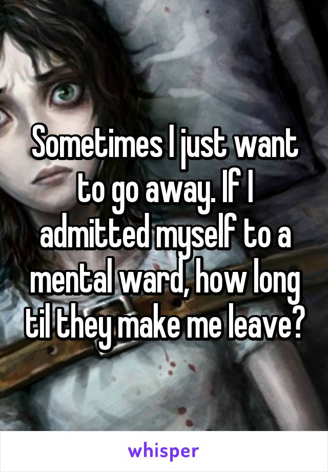 Sometimes I just want to go away. If I admitted myself to a mental ward, how long til they make me leave?